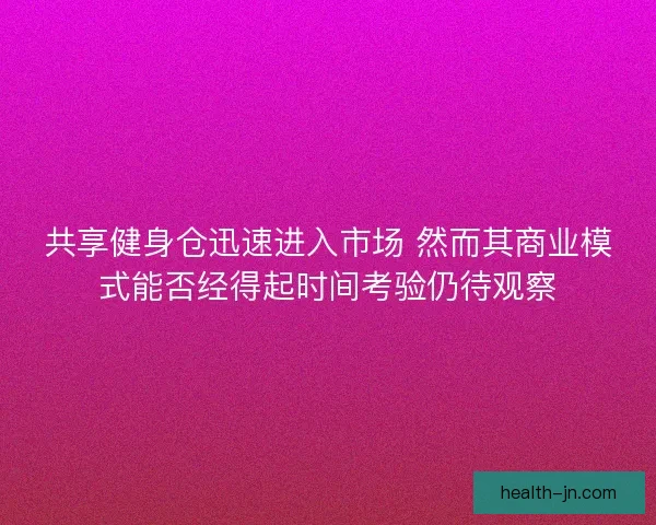 共享健身仓迅速进入市场 然而其商业模式能否经得起时间考验仍待观察