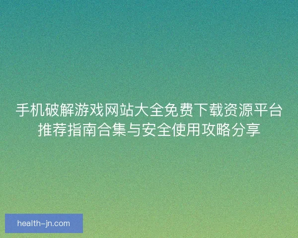 手机破解游戏网站大全免费下载资源平台推荐指南合集与安全使用攻略分享