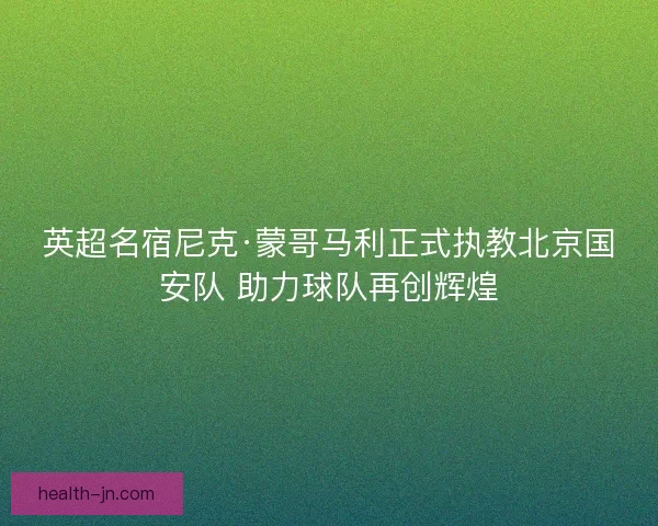 英超名宿尼克·蒙哥马利正式执教北京国安队 助力球队再创辉煌