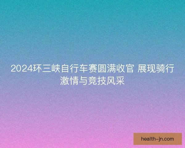 2024环三峡自行车赛圆满收官 展现骑行激情与竞技风采