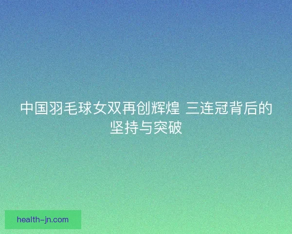 中国羽毛球女双再创辉煌 三连冠背后的坚持与突破