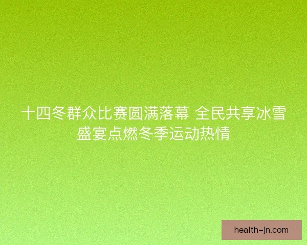 十四冬群众比赛圆满落幕 全民共享冰雪盛宴点燃冬季运动热情