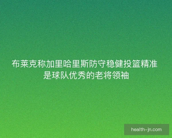 布莱克称加里哈里斯防守稳健投篮精准 是球队优秀的老将领袖