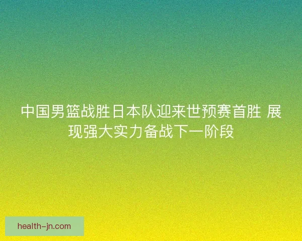 中国男篮战胜日本队迎来世预赛首胜 展现强大实力备战下一阶段