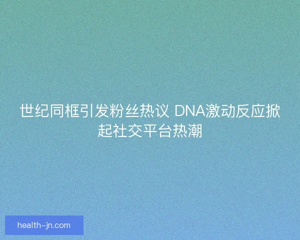 世纪同框引发粉丝热议 DNA激动反应掀起社交平台热潮