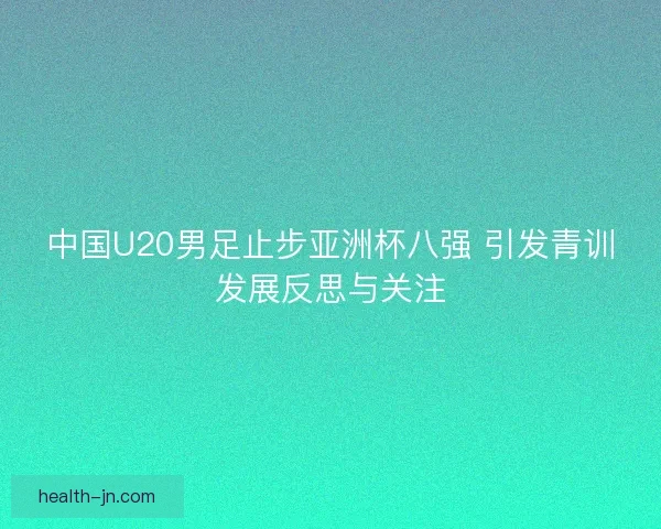 中国U20男足止步亚洲杯八强 引发青训发展反思与关注