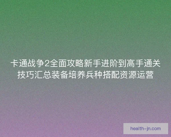 卡通战争2全面攻略新手进阶到高手通关技巧汇总装备培养兵种搭配资源运营