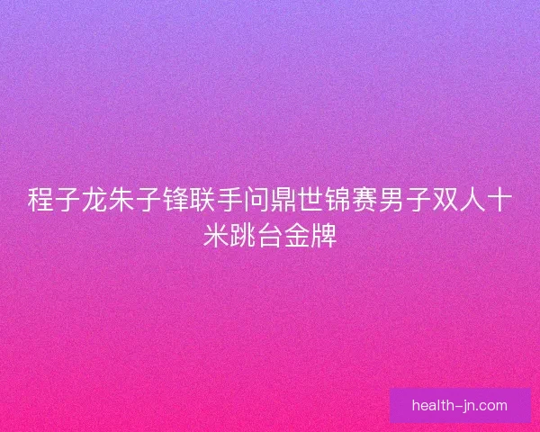 程子龙朱子锋联手问鼎世锦赛男子双人十米跳台金牌