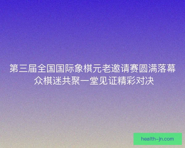 第三届全国国际象棋元老邀请赛圆满落幕 众棋迷共聚一堂见证精彩对决