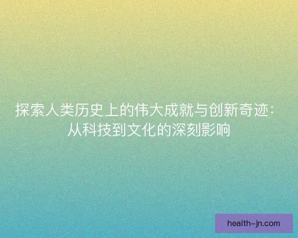 探索人类历史上的伟大成就与创新奇迹：从科技到文化的深刻影响