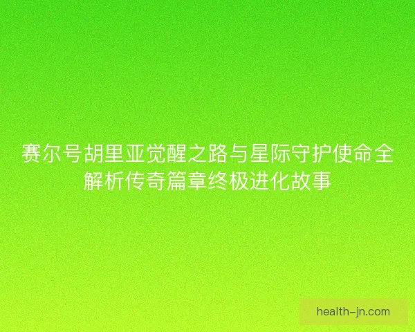 赛尔号胡里亚觉醒之路与星际守护使命全解析传奇篇章终极进化故事