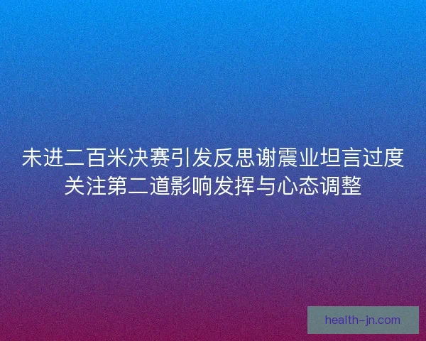 未进二百米决赛引发反思谢震业坦言过度关注第二道影响发挥与心态调整