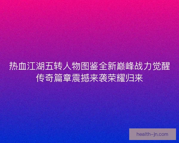 热血江湖五转人物图鉴全新巅峰战力觉醒传奇篇章震撼来袭荣耀归来