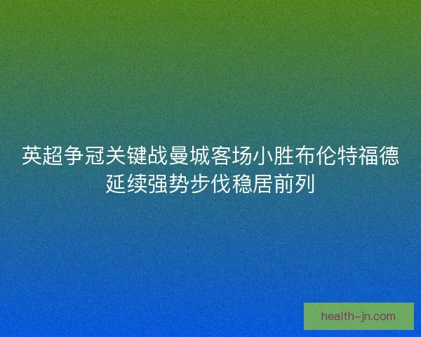 英超争冠关键战曼城客场小胜布伦特福德延续强势步伐稳居前列