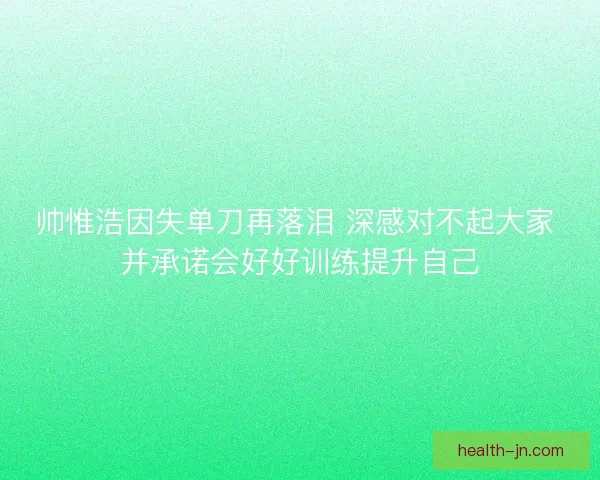 帅惟浩因失单刀再落泪 深感对不起大家 并承诺会好好训练提升自己